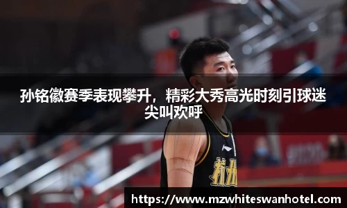 孙铭徽赛季表现攀升，精彩大秀高光时刻引球迷尖叫欢呼
